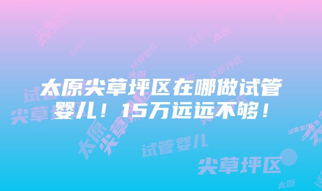 太原尖草坪区在哪做试管婴儿！15万远远不够！