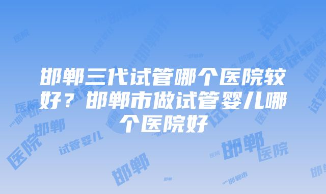 邯郸三代试管哪个医院较好？邯郸市做试管婴儿哪个医院好