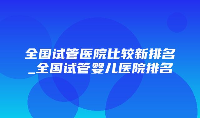 全国试管医院比较新排名_全国试管婴儿医院排名