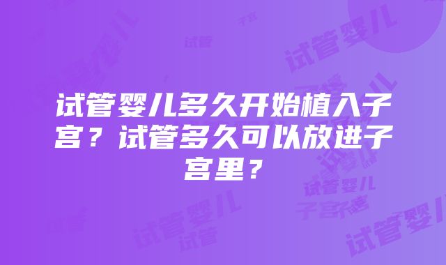 试管婴儿多久开始植入子宫？试管多久可以放进子宫里？