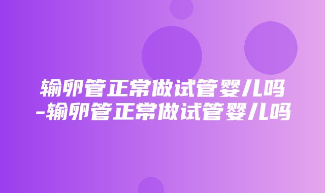 输卵管正常做试管婴儿吗-输卵管正常做试管婴儿吗