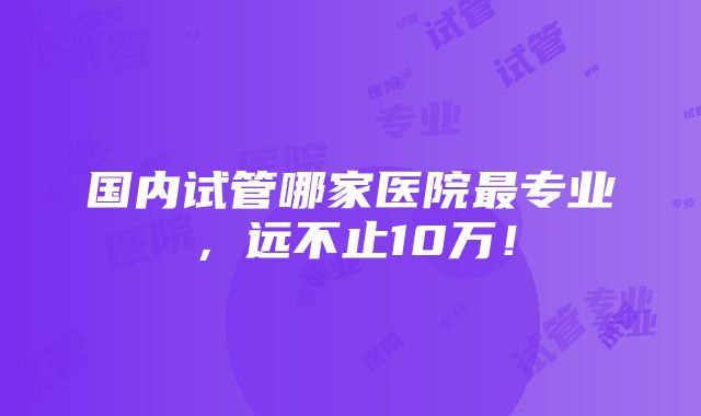 国内试管哪家医院最专业，远不止10万！