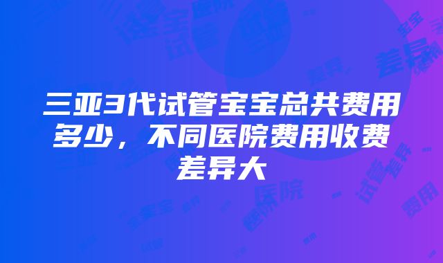 三亚3代试管宝宝总共费用多少，不同医院费用收费差异大