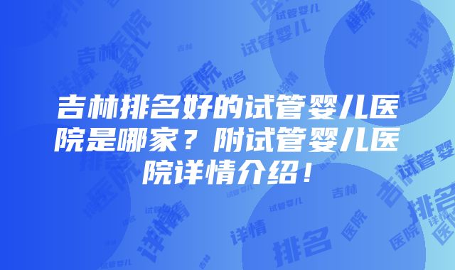 吉林排名好的试管婴儿医院是哪家？附试管婴儿医院详情介绍！