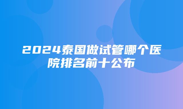 2024泰国做试管哪个医院排名前十公布