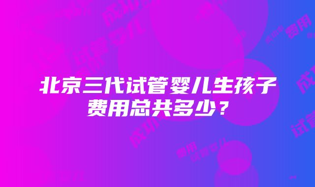 北京三代试管婴儿生孩子费用总共多少？