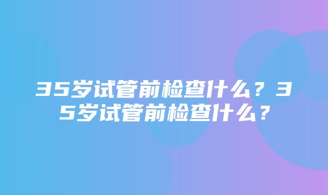 35岁试管前检查什么？35岁试管前检查什么？