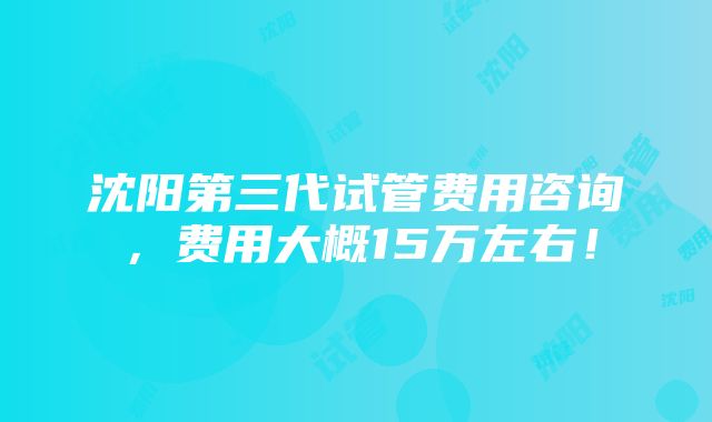 沈阳第三代试管费用咨询，费用大概15万左右！