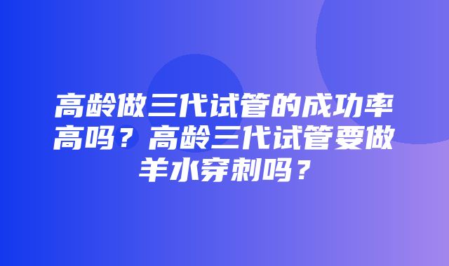 高龄做三代试管的成功率高吗？高龄三代试管要做羊水穿刺吗？