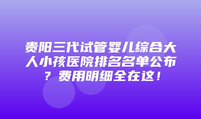 贵阳三代试管婴儿综合大人小孩医院排名名单公布？费用明细全在这！