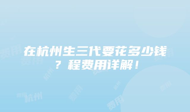 在杭州生三代要花多少钱？程费用详解！