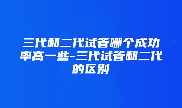 三代和二代试管哪个成功率高一些-三代试管和二代的区别