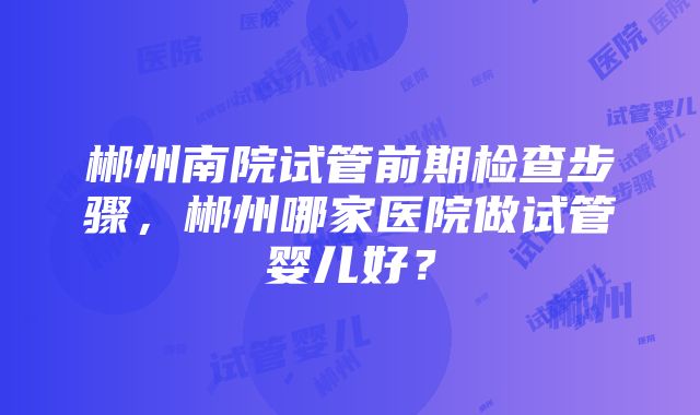 郴州南院试管前期检查步骤，郴州哪家医院做试管婴儿好？