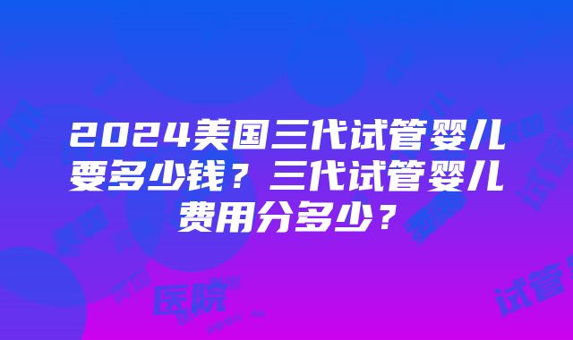 2024美国三代试管婴儿要多少钱？三代试管婴儿费用分多少？