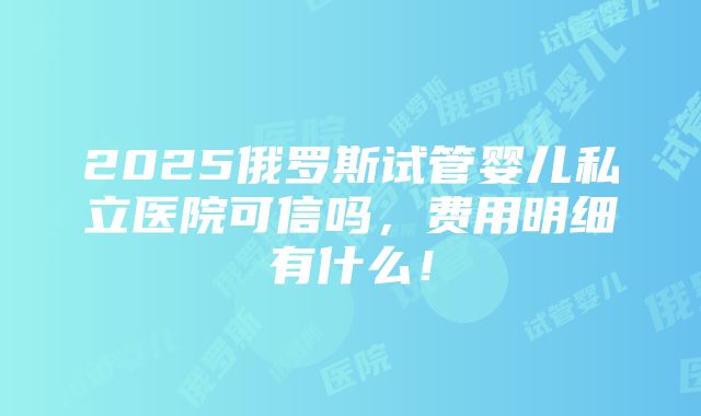 2025俄罗斯试管婴儿私立医院可信吗，费用明细有什么！