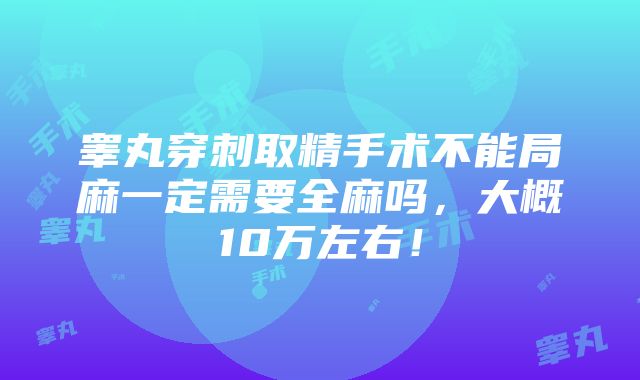 睾丸穿刺取精手术不能局麻一定需要全麻吗，大概10万左右！