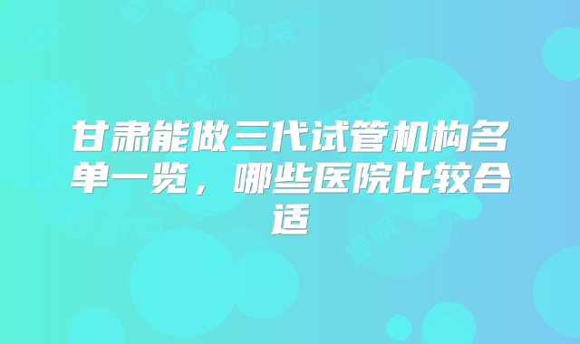 甘肃能做三代试管机构名单一览，哪些医院比较合适