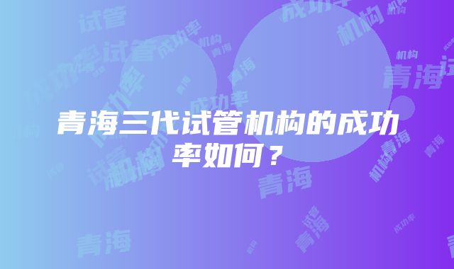 青海三代试管机构的成功率如何？