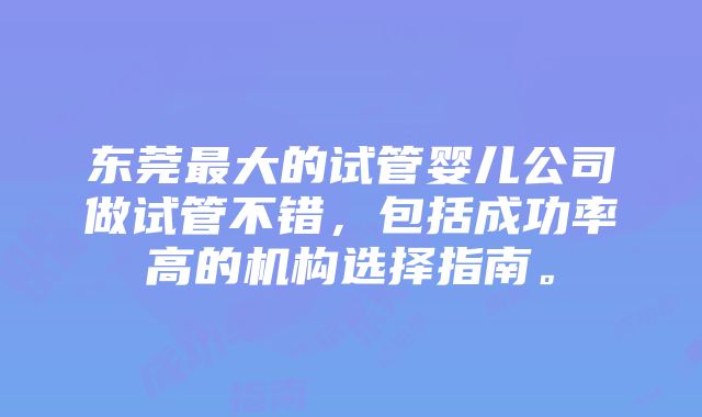 东莞最大的试管婴儿公司做试管不错，包括成功率高的机构选择指南。