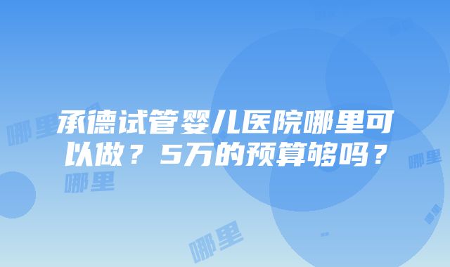 承德试管婴儿医院哪里可以做？5万的预算够吗？