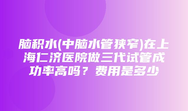 脑积水(中脑水管狭窄)在上海仁济医院做三代试管成功率高吗？费用是多少