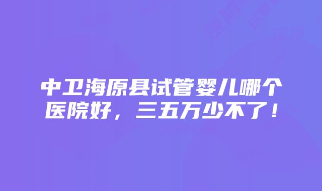 中卫海原县试管婴儿哪个医院好，三五万少不了！