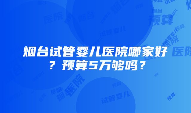 烟台试管婴儿医院哪家好？预算5万够吗？