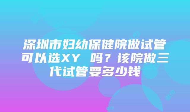 深圳市妇幼保健院做试管可以选XY 吗？该院做三代试管要多少钱