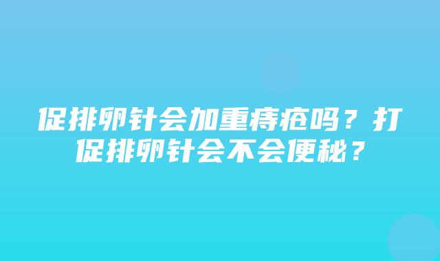 促排卵针会加重痔疮吗？打促排卵针会不会便秘？