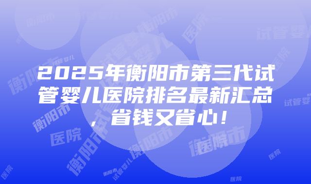 2025年衡阳市第三代试管婴儿医院排名最新汇总，省钱又省心！