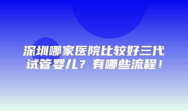 深圳哪家医院比较好三代试管婴儿？有哪些流程！