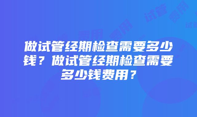 做试管经期检查需要多少钱？做试管经期检查需要多少钱费用？