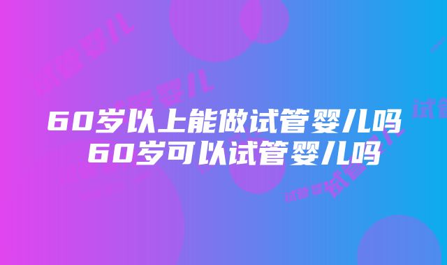 60岁以上能做试管婴儿吗 60岁可以试管婴儿吗