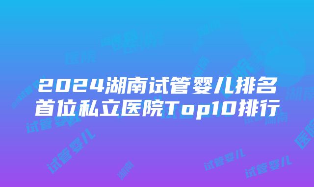 2024湖南试管婴儿排名首位私立医院Top10排行