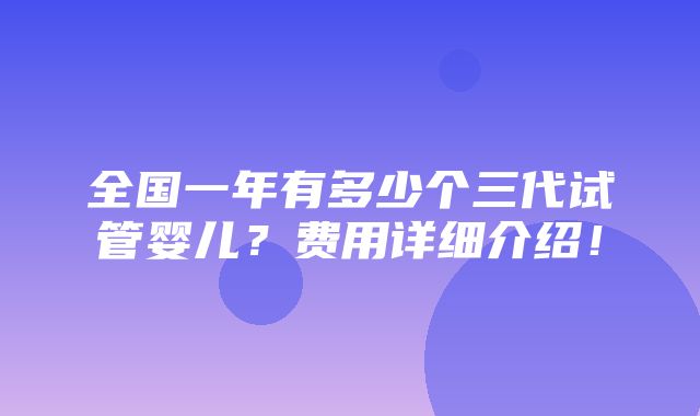 全国一年有多少个三代试管婴儿？费用详细介绍！