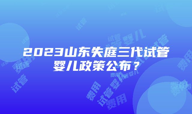 2023山东失庭三代试管婴儿政策公布？