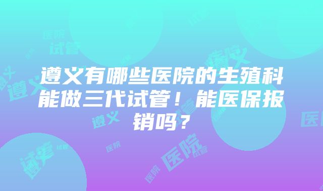 遵义有哪些医院的生殖科能做三代试管！能医保报销吗？