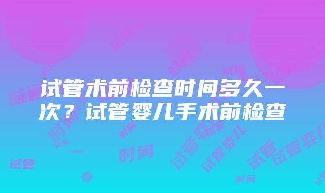 试管术前检查时间多久一次？试管婴儿手术前检查