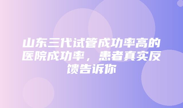 山东三代试管成功率高的医院成功率，患者真实反馈告诉你