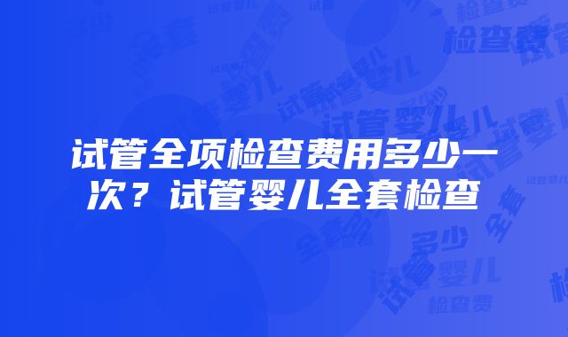 试管全项检查费用多少一次？试管婴儿全套检查