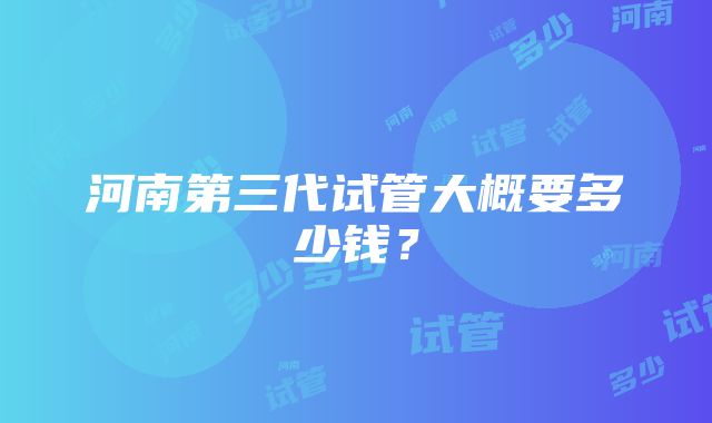 河南第三代试管大概要多少钱？