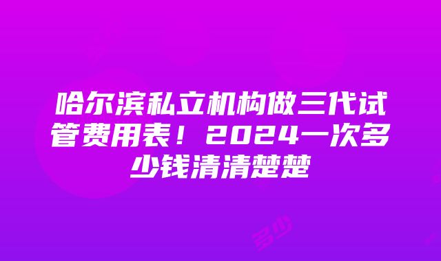 哈尔滨私立机构做三代试管费用表！2024一次多少钱清清楚楚