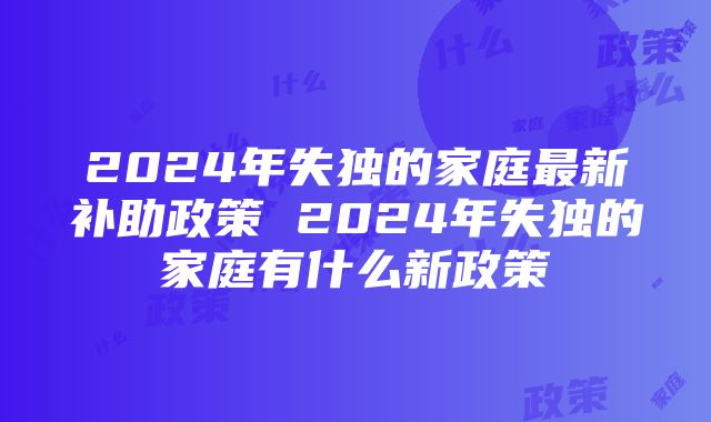 2024年失独的家庭最新补助政策 2024年失独的家庭有什么新政策