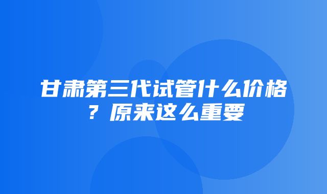 甘肃第三代试管什么价格？原来这么重要