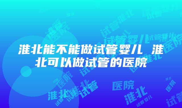 淮北能不能做试管婴儿 淮北可以做试管的医院