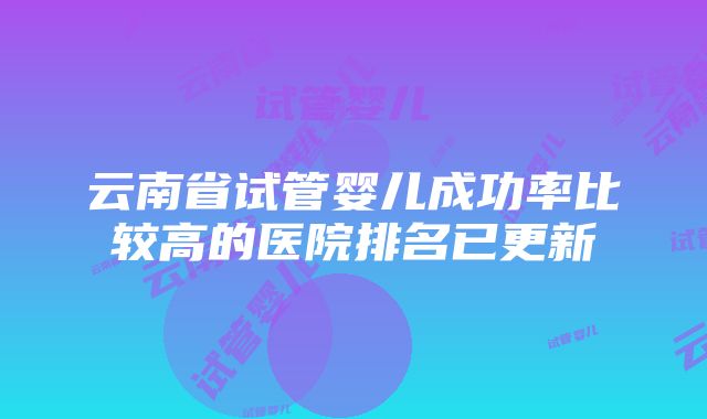 云南省试管婴儿成功率比较高的医院排名已更新