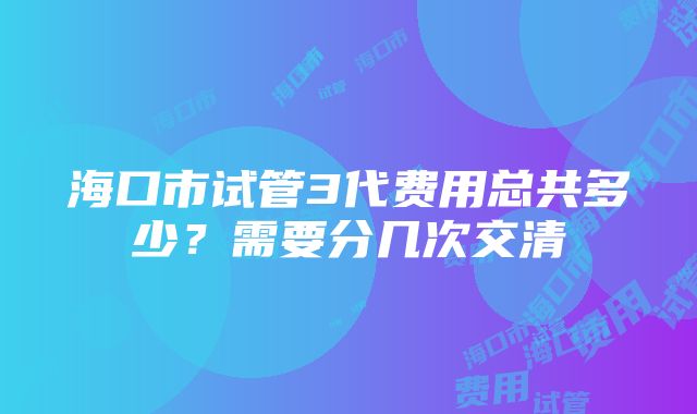 海口市试管3代费用总共多少？需要分几次交清