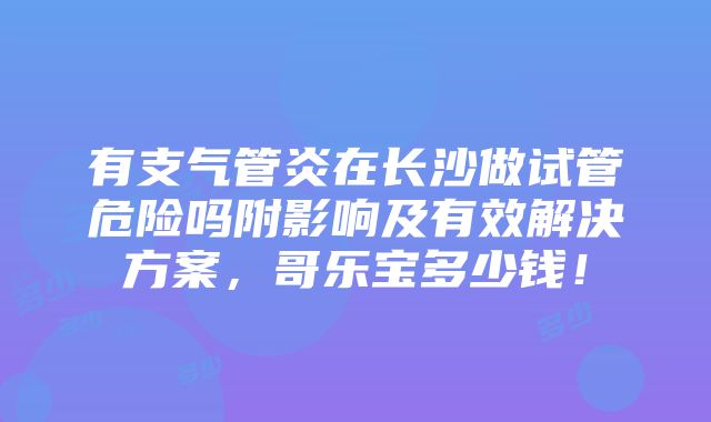 有支气管炎在长沙做试管危险吗附影响及有效解决方案，哥乐宝多少钱！