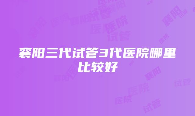 襄阳三代试管3代医院哪里比较好