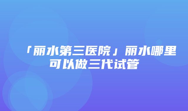 「丽水第三医院」丽水哪里可以做三代试管